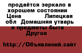 продаётся зеркало в хорошем состоянии › Цена ­ 1 000 - Липецкая обл. Домашняя утварь и предметы быта » Другое   